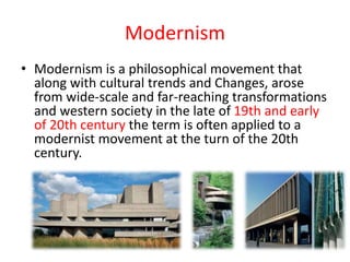 Modernism
• Modernism is a philosophical movement that
along with cultural trends and Changes, arose
from wide-scale and far-reaching transformations
and western society in the late of 19th and early
of 20th century the term is often applied to a
modernist movement at the turn of the 20th
century.
 