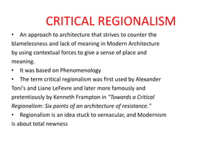 CRITICAL REGIONALISM
• An approach to architecture that strives to counter the
blamelessness and lack of meaning in Modern Architecture
by using contextual forces to give a sense of place and
meaning.
• It was based on Phenomenology
• The term critical regionalism was first used by Alexander
Toni's and Liane LeFevre and later more famously and
pretentiously by Kenneth Frampton in "Towards a Critical
Regionalism: Six points of an architecture of resistance."
• Regionalism is an idea stuck to vernacular, and Modernism
is about total newness
 