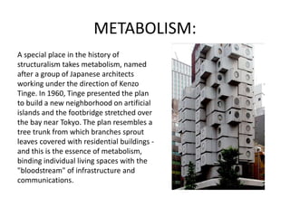 METABOLISM:
A special place in the history of
structuralism takes metabolism, named
after a group of Japanese architects
working under the direction of Kenzo
Tinge. In 1960, Tinge presented the plan
to build a new neighborhood on artificial
islands and the footbridge stretched over
the bay near Tokyo. The plan resembles a
tree trunk from which branches sprout
leaves covered with residential buildings -
and this is the essence of metabolism,
binding individual living spaces with the
"bloodstream" of infrastructure and
communications.
 