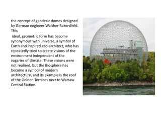 the concept of geodesic domes designed
by German engineer Walther Bakersfield.
This
ideal, geometric form has become
synonymous with universe, a symbol of
Earth and inspired eco-architect, who has
repeatedly tried to create visions of the
environment independent of the
vagaries of climate. These visions were
not realized, but the Biosphere has
become a symbol of modern
architecture, and its example is the roof
of the Golden Terraces next to Warsaw
Central Station.
 
