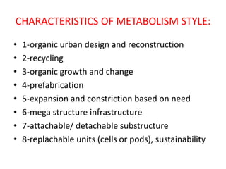 CHARACTERISTICS OF METABOLISM STYLE:
• 1-organic urban design and reconstruction
• 2-recycling
• 3-organic growth and change
• 4-prefabrication
• 5-expansion and constriction based on need
• 6-mega structure infrastructure
• 7-attachable/ detachable substructure
• 8-replachable units (cells or pods), sustainability
 