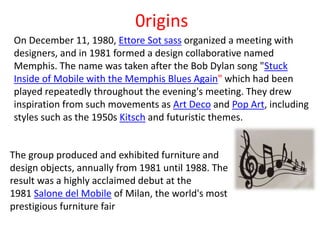0rigins
On December 11, 1980, Ettore Sot sass organized a meeting with
designers, and in 1981 formed a design collaborative named
Memphis. The name was taken after the Bob Dylan song "Stuck
Inside of Mobile with the Memphis Blues Again" which had been
played repeatedly throughout the evening's meeting. They drew
inspiration from such movements as Art Deco and Pop Art, including
styles such as the 1950s Kitsch and futuristic themes.
The group produced and exhibited furniture and
design objects, annually from 1981 until 1988. The
result was a highly acclaimed debut at the
1981 Salone del Mobile of Milan, the world's most
prestigious furniture fair
 
