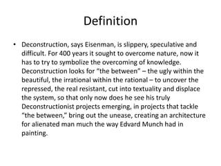Definition
• Deconstruction, says Eisenman, is slippery, speculative and
difficult. For 400 years it sought to overcome nature, now it
has to try to symbolize the overcoming of knowledge.
Deconstruction looks for “the between” – the ugly within the
beautiful, the irrational within the rational – to uncover the
repressed, the real resistant, cut into textuality and displace
the system, so that only now does he see his truly
Deconstructionist projects emerging, in projects that tackle
“the between,” bring out the unease, creating an architecture
for alienated man much the way Edvard Munch had in
painting.
 
