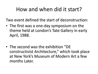 How and when did it start?
Two event defined the start of deconstruction:
• The first was a one-day symposium on the
theme held at London’s Tate Gallery in early
April, 1988.
• The second was the exhibition “DE
constructivist Architecture,” which took place
at New York’s Museum of Modern Art a few
months Later.
 