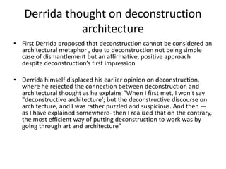 Derrida thought on deconstruction
architecture
• First Derrida proposed that deconstruction cannot be considered an
architectural metaphor , due to deconstruction not being simple
case of dismantlement but an affirmative, positive approach
despite deconstruction’s first impression
• Derrida himself displaced his earlier opinion on deconstruction,
where he rejected the connection between deconstruction and
architectural thought as he explains “When I first met, I won't say
"deconstructive architecture'; but the deconstructive discourse on
architecture, and I was rather puzzled and suspicious. And then —
as I have explained somewhere- then I realized that on the contrary,
the most efficient way of putting deconstruction to work was by
going through art and architecture”
 