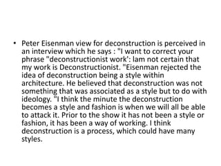• Peter Eisenman view for deconstruction is perceived in
an interview which he says : "I want to correct your
phrase "deconstructionist work': lam not certain that
my work is Deconstructionist. "Eisenman rejected the
idea of deconstruction being a style within
architecture. He believed that deconstruction was not
something that was associated as a style but to do with
ideology. "I think the minute the deconstruction
becomes a style and fashion is when we will all be able
to attack it. Prior to the show it has not been a style or
fashion, it has been a way of working. I think
deconstruction is a process, which could have many
styles.
 