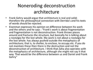 Noneroding deconstruction
architecture
• Frank Gehry would argue that architecture is real and solid;
therefore the philosophical connection with Derrida's and his texts
of words should be rejected.
• Eisenman expresses his opinion on difference between his work
and the others and he says : "Frank's work is about fragmentation
and fragmentation is not deconstruction. Frank throws pieces
around and fractures the structure, but basically he is talking about
a nostalgia for the lost whole. My work is not about a nostalgia for
the lost whole. has always pushed outside the metaphysics of
architecture; that is, to shelter, to enclose, to occupy etc. if you do
not maintain these then there is the destruction and not the
deconstruction of architecture. I think that Zaha also operates with
the metaphysics of architecture, although she might not say it that
way. That would be the difference between us and Daniel and Frank
Gehry"
 