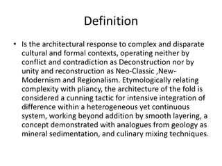Definition
• Is the architectural response to complex and disparate
cultural and formal contexts, operating neither by
conflict and contradiction as Deconstruction nor by
unity and reconstruction as Neo-Classic ,New-
Modernism and Regionalism. Etymologically relating
complexity with pliancy, the architecture of the fold is
considered a cunning tactic for intensive integration of
difference within a heterogeneous yet continuous
system, working beyond addition by smooth layering, a
concept demonstrated with analogues from geology as
mineral sedimentation, and culinary mixing techniques.
 