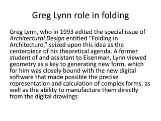 Greg Lynn role in folding
Greg Lynn, who in 1993 edited the special issue of
Architectural Design entitled “Folding in
Architecture,” seized upon this idea as the
centerpiece of his theoretical agenda. A former
student of and assistant to Eisenman, Lynn viewed
geometry as a key to generating new form, which
for him was closely bound with the new digital
software that made possible the precise
representation and calculation of complex forms, as
well as the ability to manufacture them directly
from the digital drawings
 