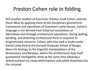 Preston Cohen role in folding
Still another student of Eisenman, Preston Scott Cohen, extends
these ideas by applying them to the disciplinary geometrical
frameworks and operations of Eisenman’s early houses. Cohen’s
language is not derived from historical excavations or
fabrications but through architectural operations: slicing, pulling,
bending, and distorting architectural form in response to
programmatic concerns. Cohen, who also took a studio under
Daniel Liebe kind at the Harvard Graduate School of Design,
likens his strategy to the linguistic manipulations of the
Renaissance and Baroque, where the architectural style itself
guaranteed intelligibility while at the same time allowing a
skilled architect to create deformations and subtle distortions for
the initiated
 