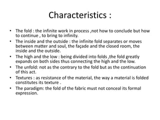 Characteristics :
• The fold : the infinite work in process ,not how to conclude but how
to continue , to bring to infinity.
• The inside and the outside : the infinite fold separates or moves
between matter and soul, the façade and the closed room, the
inside and the outside.
• The high and the low : being divided into folds ,the fold greatly
expands on both sides thus connecting the high and the low.
• The unfold: not as the contrary to the fold but as the continuation
of this act.
• Textures : as resistance of the material, the way a material is folded
constitutes its texture .
• The paradigm: the fold of the fabric must not conceal its formal
expression.
 