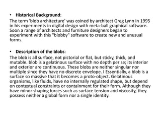 • Historical Background:
The term 'blob architecture' was coined by architect Greg Lynn in 1995
in his experiments in digital design with meta-ball graphical software.
Soon a range of architects and furniture designers began to
experiment with this "blobby" software to create new and unusual
forms.
• Description of the blobs:
The blob is all surface, not pictorial or flat, but sticky, thick, and
mutable. blob is a gelatinous surface with no depth per se; its interior
and exterior are continuous. These blobs are neither singular nor
multiple since they have no discrete envelope. I Essentially, a blob is a
surface so massive that it becomes a proto-object. Gelatinous
organisms, like fluids, have no internally regulated shape, but depend
on contextual constraints or containment for their form. Although they
have minor shaping forces such as surface tension and viscosity, they
possess neither a global form nor a single identity.
 
