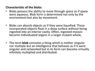 Characteristic of the blobs:
• Blobs possess the ability to move through space as if space
were aqueous. Blob form is determined not only by the
environment but also by movement.
• Blobs can absorb objects as if they were liquefied. These
incorporated objects float in a deep surface without being
ingested into an interior cavity. Often, ingested masses
become individuated organs in a larger mutant whole,
• The term blob connotes a thing which is neither singular
nor multiple but an intelligence that behaves as if it were
singular and networked but in its form can become virtually
infinitely multiplied and distributed.
 
