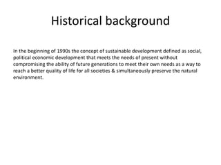 Historical background
In the beginning of 1990s the concept of sustainable development defined as social,
political economic development that meets the needs of present without
compromising the ability of future generations to meet their own needs as a way to
reach a better quality of life for all societies & simultaneously preserve the natural
environment.
 