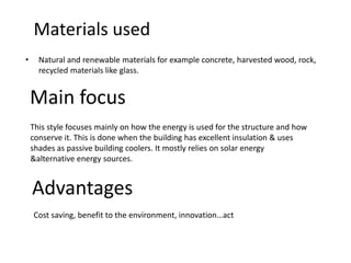 Materials used
• Natural and renewable materials for example concrete, harvested wood, rock,
recycled materials like glass.
This style focuses mainly on how the energy is used for the structure and how
conserve it. This is done when the building has excellent insulation & uses
shades as passive building coolers. It mostly relies on solar energy
&alternative energy sources.
Main focus
Advantages
Cost saving, benefit to the environment, innovation…act
 