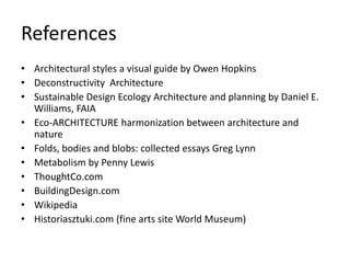 References
• Architectural styles a visual guide by Owen Hopkins
• Deconstructivity Architecture
• Sustainable Design Ecology Architecture and planning by Daniel E.
Williams, FAIA
• Eco-ARCHITECTURE harmonization between architecture and
nature
• Folds, bodies and blobs: collected essays Greg Lynn
• Metabolism by Penny Lewis
• ThoughtCo.com
• BuildingDesign.com
• Wikipedia
• Historiasztuki.com (fine arts site World Museum)
 