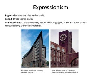 Expressionism
Region: Germany and the Netherlands
Period: 1910s to mid 1920s
Characteristics: Expressive forms; Modern building types; Naturalism; Dynamism;
Functionalism; Monolithic materials
Fritz Höger, Chilehaus, Hamburg,
Germany, 1922–4
Peter Behrens, Hoechst Dye Works,
Frankfurt am Main, Germany, 1920–25
 