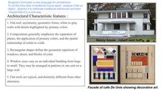 Architectural Characteristic features :
1. Flat roof, asymmetry, geometric forms, white or gray
walls with details highlighted by primary colors.
2. Compositions generally emphasize the separation of
planes, the application of primary colors, and the spatial
relationship of solids to voids.
3. Rectangular shapes define the geometric repetition of
windows, doors, and blocks of color.
4. Window sizes vary on an individual building from large
to small. They may be arranged in patterns or one unit on a
large wall.
5. Flat roofs are typical, and distinctly different from other
structures.
Facade of cafe De Unie showing decorative art.
Henny house , robert vent hoff.
Designers formulate a new language for architecture.
To do this they take a traditional house apart , analyze it like an
object , abstract it to eliminate traditional references and then
reassemble it in a new way.
 