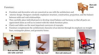 Furniture:
● Furniture and decorative arts are conceived as one with the architecture and
● interior design. Designers similarly emphasize structure, construction, proportion, and the balance
between solid and void relationships.
● They carefully place individual parts to develop visual balance and harmony so that all parts are
appreciated alone as well as in context with the whole furniture piece.
● Chairs and tables are the most important conveyors of concepts.
● Furniture complements the architectonic character of an interior through its emphasis on straight
lines, rectangular planes, and geometric forms.
Rietvald sideboard Red blue chair
Zig zag chair
Rietvald
chair
Red and blue chair ,
side table and bed
 
