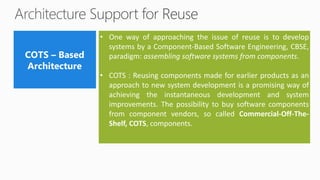 • One way of approaching the issue of reuse is to develop
systems by a Component-Based Software Engineering, CBSE,
paradigm: assembling software systems from components.
• COTS : Reusing components made for earlier products as an
approach to new system development is a promising way of
achieving the instantaneous development and system
improvements. The possibility to buy software components
from component vendors, so called Commercial-Off-The-
Shelf, COTS, components.
 