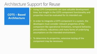 • Using COTS Components can save valuable development
time, but insight in the COTS component functionality and
properties must be evaluated for its intended use.
• In order to integrate a COTS component in a system, the
developers must consider relevant properties of the
component like operational limitations, temporal behavior,
preconditions, robustness and many forms of underlying
assumptions on the intended environment.
• To determine its properties, extensive testing of the
component may be necessary.
 