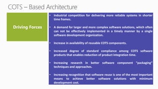• Industrial competition for delivering more reliable systems in shorter
time frames.
• A demand for larger and more complex software solutions, which often
can not be effectively implemented in a timely manner by a single
software development organization.
• Increase in availability of reusable COTS components.
• Increased degree of standard compliance among COTS software
products that enables reduction of product integration time.
• Increasing research in better software component “packaging”
techniques and approaches.
• Increasing recognition that software reuse is one of the most important
means to achieve better software solutions with minimum
development cost.
 