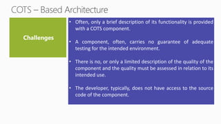 • Often, only a brief description of its functionality is provided
with a COTS component.
• A component, often, carries no guarantee of adequate
testing for the intended environment.
• There is no, or only a limited description of the quality of the
component and the quality must be assessed in relation to its
intended use.
• The developer, typically, does not have access to the source
code of the component.
 