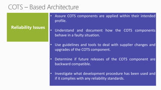 • Assure COTS components are applied within their intended
profile.
• Understand and document how the COTS components
behave in a faulty situation.
• Use guidelines and tools to deal with supplier changes and
upgrades of the COTS component.
• Determine if future releases of the COTS component are
backward compatible.
• Investigate what development procedure has been used and
if it complies with any reliability standards.
 