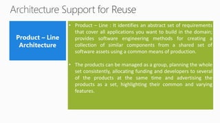 • Product – Line : It identifies an abstract set of requirements
that cover all applications you want to build in the domain;
provides software engineering methods for creating a
collection of similar components from a shared set of
software assets using a common means of production.
• The products can be managed as a group, planning the whole
set consistently, allocating funding and developers to several
of the products at the same time and advertising the
products as a set, highlighting their common and varying
features.
 