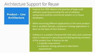 • Product-line CBSE delivers the promise of large-scale
software reuse by promoting the use of software
components built by commercial vendors or in-house
developers.
• While examining different applications in the same product-
line or problem domain, comparison among applications is
done on the basis of their features.
• A feature is a product characteristic that users and customers
view as important in describing and distinguishing members
of the product-line. A feature can be:
• a specific requirement
• a selection among optional or alternative
requirements
 