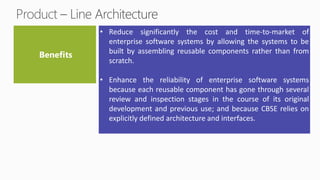 • Reduce significantly the cost and time-to-market of
enterprise software systems by allowing the systems to be
built by assembling reusable components rather than from
scratch.
• Enhance the reliability of enterprise software systems
because each reusable component has gone through several
review and inspection stages in the course of its original
development and previous use; and because CBSE relies on
explicitly defined architecture and interfaces.
 