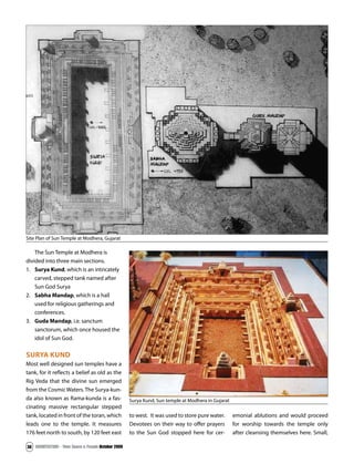 ARCHITECTURE - Time Space & People October 2009
36
The Sun Temple at Modhera is
divided into three main sections.
1. Surya Kund, which is an intricately
carved, stepped tank named after
Sun God Surya
2. Sabha Mandap, which is a hall
used for religious gatherings and
conferences.
3. Guda Mandap, i.e. sanctum
sanctorum, which once housed the
idol of Sun God.
SURYA KUND
Most well designed sun temples have a
tank, for it reflects a belief as old as the
Rig Veda that the divine sun emerged
from the Cosmic Waters. The Surya-kun-
da also known as Rama-kunda is a fas-
cinating massive rectangular stepped
tank, located in front of the toran, which
leads one to the temple. It measures
176 feet north to south, by 120 feet east
to west. It was used to store pure water.
Devotees on their way to offer prayers
to the Sun God stopped here for cer-
emonial ablutions and would proceed
for worship towards the temple only
after cleansing themselves here. Small,
Site Plan of Sun Temple at Modhera, Gujarat
Surya Kund, Sun temple at Modhera in Gujarat
 