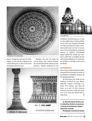 October 2009 ARCHITECTURE - Time Space & People 39
Ar. Khurram Ashraf, M.Arch. and
Ar. Zeba Nisar, M.Arch. are Lecturers
in Faculty of Architecture, Integral
University, Lucknow.
Photograph: Courtesy the Author.
exhibition of performing arts. It also
has the added charm of being off the
tourist trail, even though every book
on Indian architecture makes a man-
datory reference to it. Even in its own
time it was recognized as something
special, as tradition immediately
began saying the temple was over-
laid in gold leaf, so brightly did the
soft orange sandstone, it is construct-
ed of, blaze in the light of the eye of
the World.
references
Brown Percy, Indian Architecture (Bud-
dhist and Hindu Periods), An article on
Sun-Temple at Modhera (Gujarat) by
Dr. Advaitavadini Kaul.
All illustrations are made by the
students of B.Arch Ist year (Batch:
2005-06), Integral University, Luc-
know. This exercise was done by
them as a part of their measure
drawing curriculum under the guid-
ance of Ar. Khurram Ashraf and Ar.
Zeba Nisar.
Ceiling Plan of Guda Mandap
Guda Mandap
attack. Though the roof over the Garb-
hagriha of this hall has collapsed, the
ruined shell gives an idea of the form
and details of the structure.
Modhera has now the place for
several dance and cultural festivals.
The sun temple and the ambience here
provide a majestic backdrop for the
Carving details of Sabhamandap
View publication stats
View publication stats
 