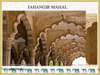 JAHANGIR MAHAL
 The most complete building of the mahal is Jahangir Mahal.
 It has an extensive arrangement of the compartments.
 The brackets under eaves, inclined struts supporting the roof beams
of northern hall are all fine work of art in stone inspired by timber
carvings.
 Apart from this mahal there were other 500 structure in the mahal of
red sandstone built in fine style of Gujrat and Rajasthan architecture
inside the fort.
 