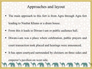 Approaches and layout
 The main approach to this fort is from Agra through Agra fort
leading to Naubat Khana or a drum house.
 From this it leads to Diwan-i-am or public audience hall.
 Diwan-i-am was a place where celebration, public prayers and
court transaction took placed and hearings were announced.
 It has open courtyard surrounded by cloisters on three sides and
emperor’s pavilion on west side.
 