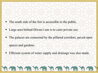  The south side of the fort is accessible to the public.
 Large area behind Diwan-i-am is to cater private use.
 The palaces are connected by the pillared corridors, paved open
spaces and gardens.
 Efficient system of water supply and drainage was also made.
 
