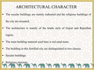 ARCHITECTURAL CHARACTER
 The secular buildings are mainly trabeated and the religious buildings of
the city are arcuated.
 The architecture is mainly of the hindu style of Gujrat and Rajasthan
region.
 The main building material used here is red sand stone.
 The building in this fortified city are distinguished in two classes:
 Secular buildings
 Religious structure
 