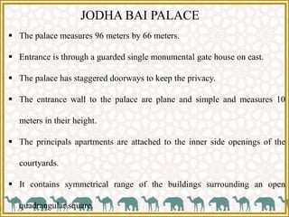 JODHA BAI PALACE
 The palace measures 96 meters by 66 meters.
 Entrance is through a guarded single monumental gate house on east.
 The palace has staggered doorways to keep the privacy.
 The entrance wall to the palace are plane and simple and measures 10
meters in their height.
 The principals apartments are attached to the inner side openings of the
courtyards.
 It contains symmetrical range of the buildings surrounding an open
quadrangular square.
 