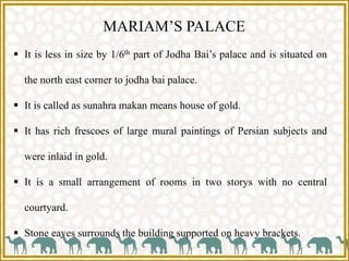 MARIAM’S PALACE
 It is less in size by 1/6th part of Jodha Bai’s palace and is situated on
the north east corner to jodha bai palace.
 It is called as sunahra makan means house of gold.
 It has rich frescoes of large mural paintings of Persian subjects and
were inlaid in gold.
 It is a small arrangement of rooms in two storys with no central
courtyard.
 Stone eaves surrounds the building supported on heavy brackets.
 