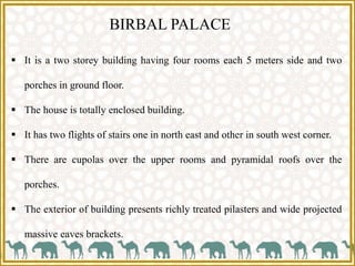 BIRBAL PALACE
 It is a two storey building having four rooms each 5 meters side and two
porches in ground floor.
 The house is totally enclosed building.
 It has two flights of stairs one in north east and other in south west corner.
 There are cupolas over the upper rooms and pyramidal roofs over the
porches.
 The exterior of building presents richly treated pilasters and wide projected
massive eaves brackets.
 