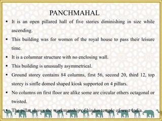 PANCHMAHAL
 It is an open pillared hall of five stories diminishing in size while
ascending.
 This building was for women of the royal house to pass their leisure
time.
 It is a columnar structure with no enclosing wall.
 This building is unusually asymmetrical.
 Ground storey contains 84 columns, first 56, second 20, third 12, top
storey is sinfle domed shaped kiosk supported on 4 pillars.
 No columns on first floor are alike some are circular others octagonal or
twisted.
 The pillar shows the workmanship of hindus temple of west India.
 