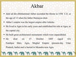  Jalal ud din aMohammad Akbar ascended the throne in 1556 C.E. at
the age of 13 when his father Humayun died.
 Akbar’s empire was the largest empire after Ashoka.
 He lived in Agra in his early years and established his rule at Agra, as
the capital city.
 He built great architectural monuments which were unparalleled.
 He died on 27 October 1605 (aged 63)
Fatehpur Sikri, Agra, Mughal Empire (present-day Uttar
Pradesh, India) and is buried in Sikandra near Agra.
Akbar
 