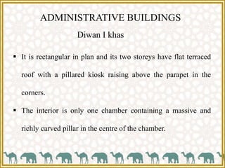 ADMINISTRATIVE BUILDINGS
 It is rectangular in plan and its two storeys have flat terraced
roof with a pillared kiosk raising above the parapet in the
corners.
 The interior is only one chamber containing a massive and
richly carved pillar in the centre of the chamber.
Diwan I khas
 