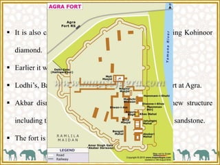 Fort at Agra,1566 C.E.
 It is also called as Lal Quila and had treasure including Kohinoor
diamond.
 Earlier it was a brick fort and used by Rajput Kings.
 Lodhi’s, Babur, Shershah Suri all have lived in this fort at Agra.
 Akbar dismantled the earlier brick structures and new structure
including the enclosure walls, entrances, places in red sandstone.
 The fort is now a UNESCO world heritage site.
 