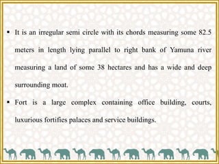  It is an irregular semi circle with its chords measuring some 82.5
meters in length lying parallel to right bank of Yamuna river
measuring a land of some 38 hectares and has a wide and deep
surrounding moat.
 Fort is a large complex containing office building, courts,
luxurious fortifies palaces and service buildings.
 