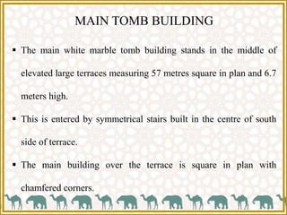 MAIN TOMB BUILDING
 The main white marble tomb building stands in the middle of
elevated large terraces measuring 57 metres square in plan and 6.7
meters high.
 This is entered by symmetrical stairs built in the centre of south
side of terrace.
 The main building over the terrace is square in plan with
chamfered corners.
 