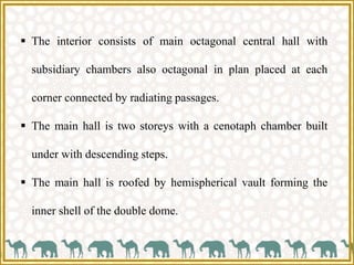  The interior consists of main octagonal central hall with
subsidiary chambers also octagonal in plan placed at each
corner connected by radiating passages.
 The main hall is two storeys with a cenotaph chamber built
under with descending steps.
 The main hall is roofed by hemispherical vault forming the
inner shell of the double dome.
 