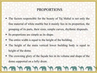 PROPORTIONS
 The factors responsible for the beauty of Taj Mahal is not only the
fine material of white marble but it mainly lies in its proportion, the
grouping of its parts, their sizes, simple curves, rhythmic disposals.
 Its proportions are simple as its shape.
 The entire width is equal to the height of the building.
 The height of the main vertical lower building body is equal to
height of the dome.
 The crowning glory of the façade lies in its volume and shape of the
dome supported on a lofty drum.
 