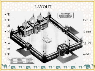 LAYOUT
 The mosque is raised on a high plinth.
 Three notable gateways approached by flights of steps added a
dignity and height to the structure.
 North and south gateways were made for entry to public and east
side was reserved as royal entrance.
 Within these are cloisters and the quadrangle measuring 99
meters side.
 The quadrangle is an open place with square tank in the middle
for ablutions.
 