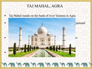 TAJ MAHAL, AGRA
 Taj Mahal stands on the bank of river Yamuna in Agra.
 This is the mausoleum of Shah Jahan beloved wife, Arjumand
Banu Begum called as Mumtaz Mahal.
 Ustad Isa Khan of Turkey was the main architect of this
building.
 It is now a UNESCO world heritage site.
 